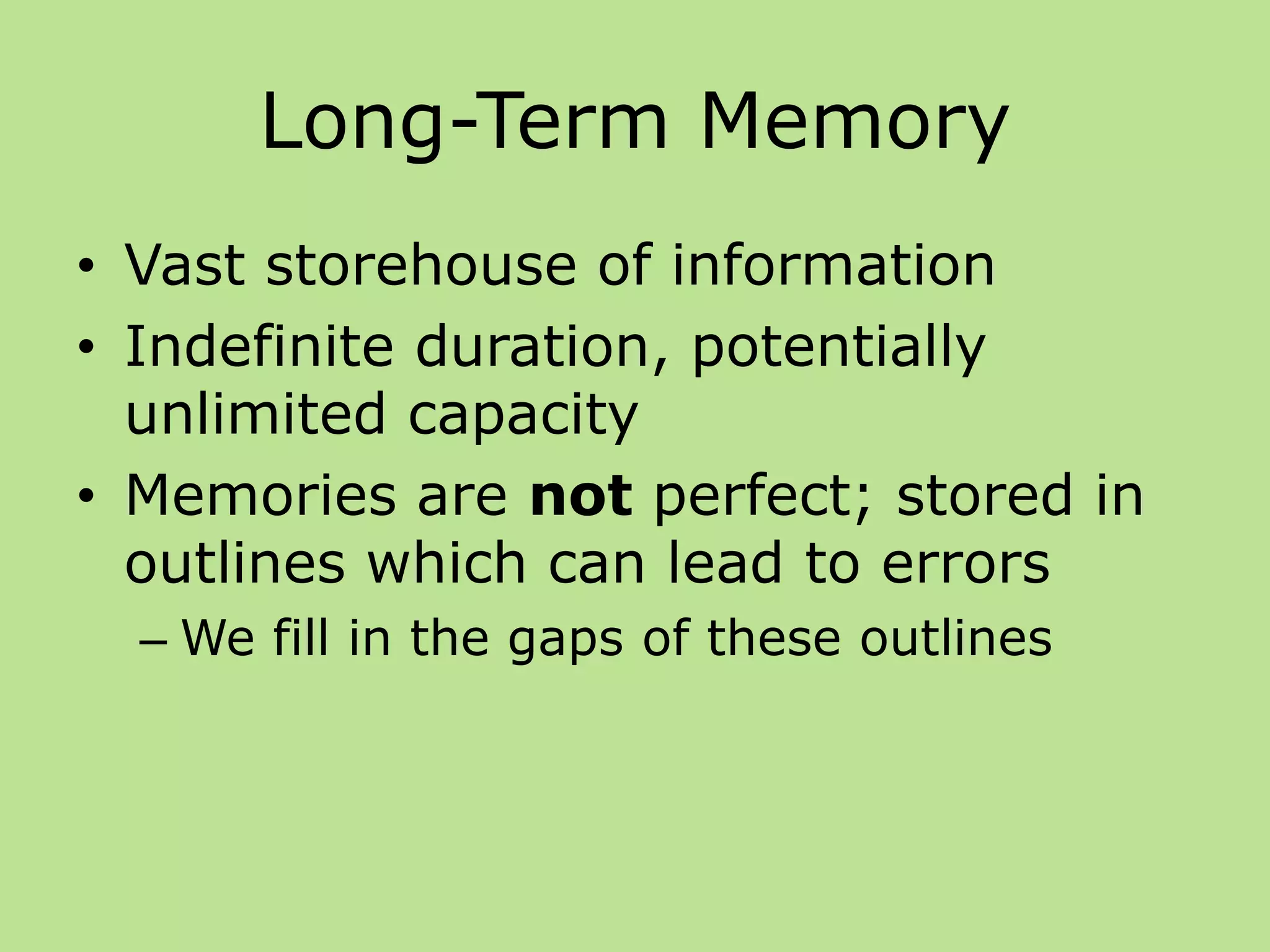 Long-Term Memory
• Vast storehouse of information
• Indefinite duration, potentially
unlimited capacity
• Memories are not perfect; stored in
outlines which can lead to errors
– We fill in the gaps of these outlines
 