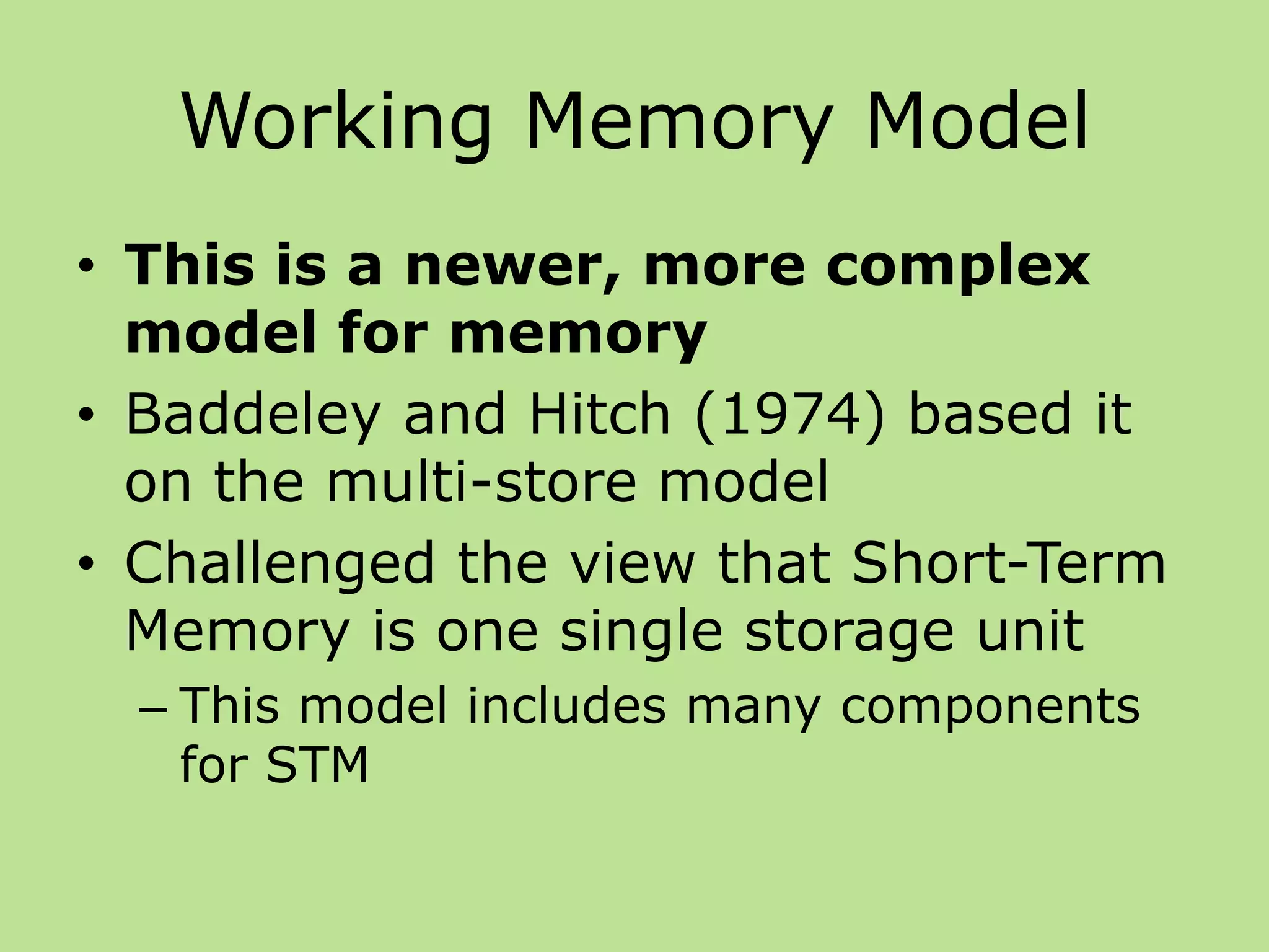 Working Memory Model
• This is a newer, more complex
model for memory
• Baddeley and Hitch (1974) based it
on the multi-store model
• Challenged the view that Short-Term
Memory is one single storage unit
– This model includes many components
for STM
 
