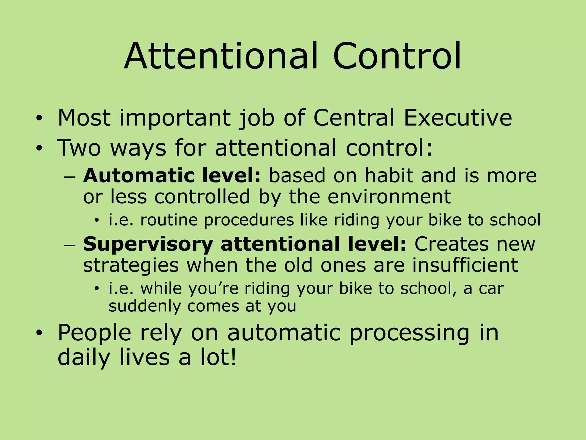 Attentional Control
• Most important job of Central Executive
• Two ways for attentional control:
– Automatic level: based on habit and is more
or less controlled by the environment
• i.e. routine procedures like riding your bike to school
– Supervisory attentional level: Creates new
strategies when the old ones are insufficient
• i.e. while you’re riding your bike to school, a car
suddenly comes at you
• People rely on automatic processing in
daily lives a lot!
 