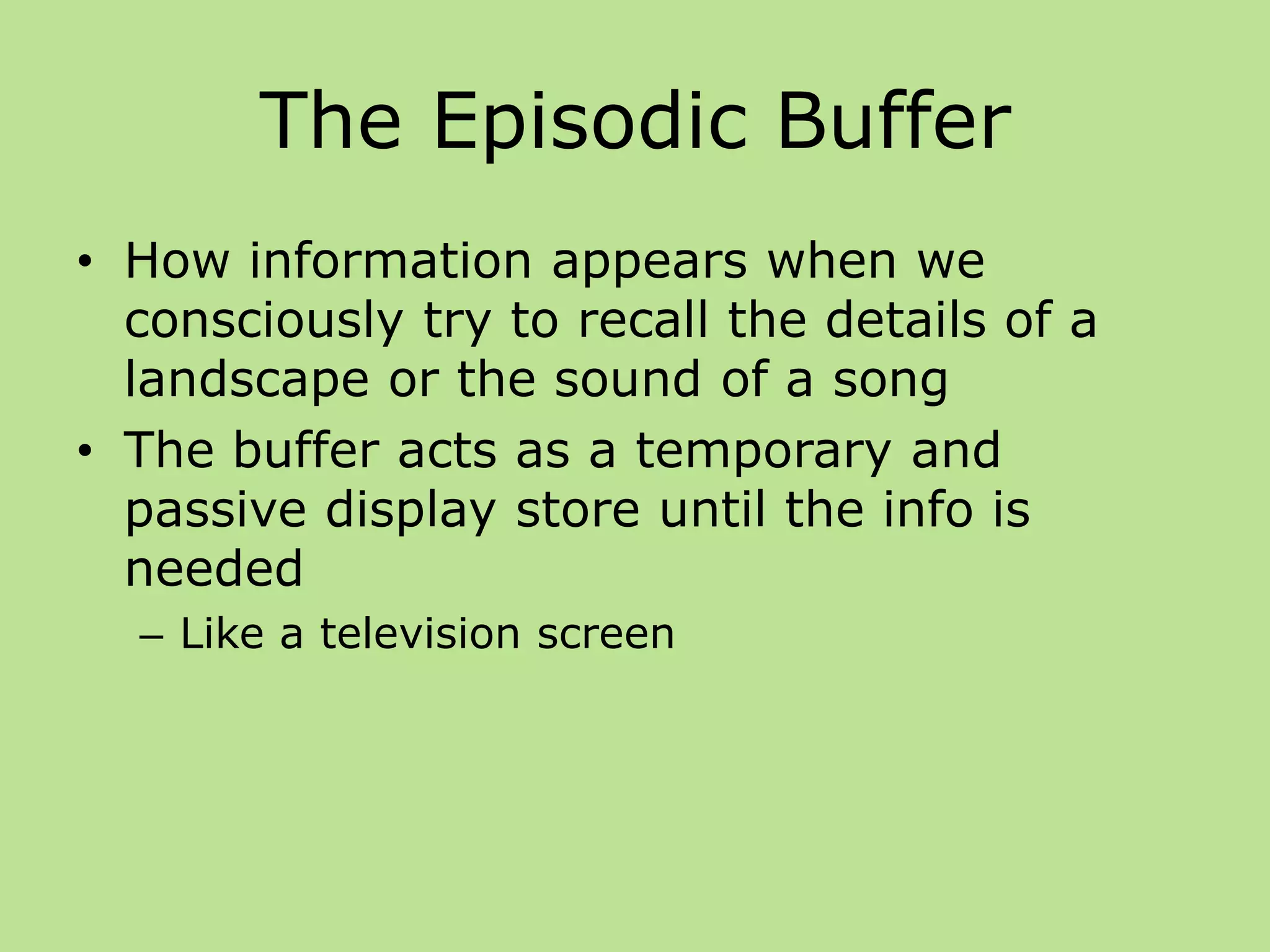 The Episodic Buffer
• How information appears when we
consciously try to recall the details of a
landscape or the sound of a song
• The buffer acts as a temporary and
passive display store until the info is
needed
– Like a television screen
 