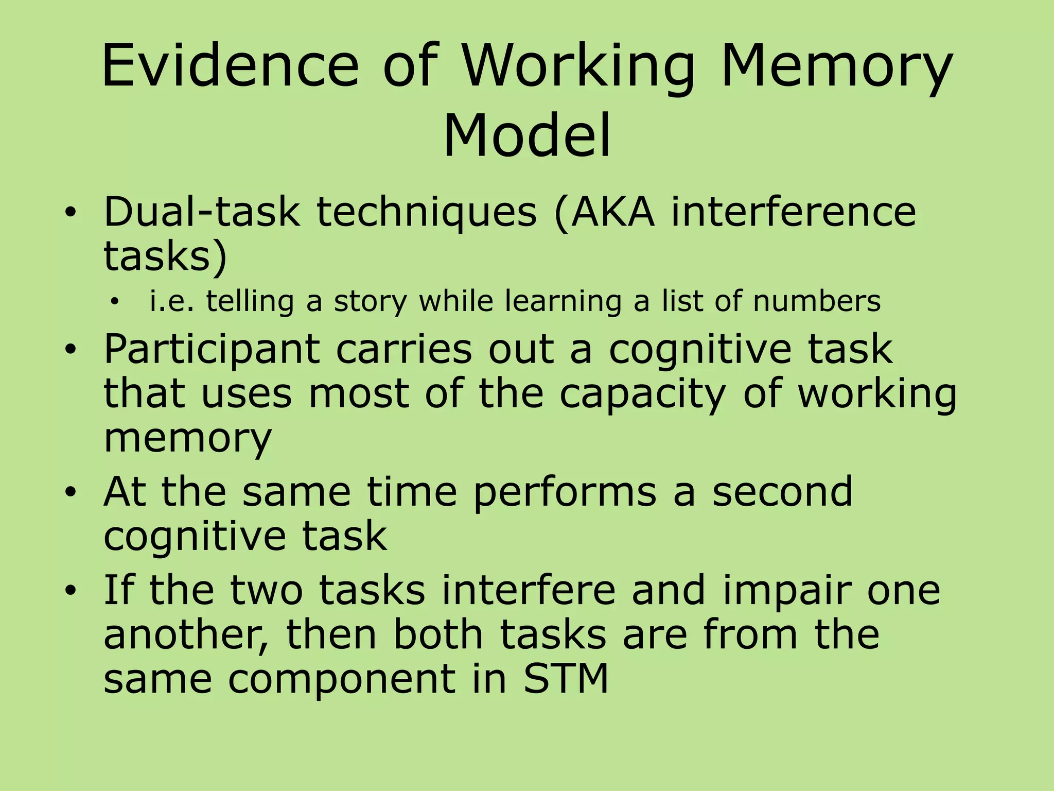 Evidence of Working Memory
Model
• Dual-task techniques (AKA interference
tasks)
• i.e. telling a story while learning a list of numbers
• Participant carries out a cognitive task
that uses most of the capacity of working
memory
• At the same time performs a second
cognitive task
• If the two tasks interfere and impair one
another, then both tasks are from the
same component in STM
 