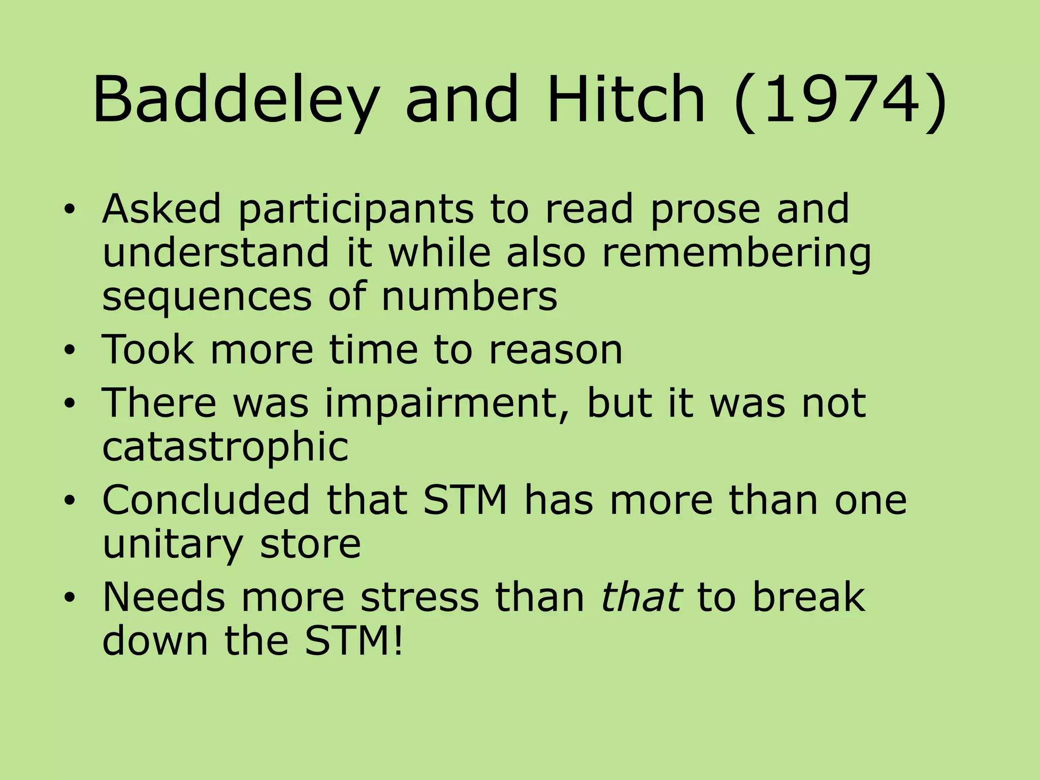 Baddeley and Hitch (1974)
• Asked participants to read prose and
understand it while also remembering
sequences of numbers
• Took more time to reason
• There was impairment, but it was not
catastrophic
• Concluded that STM has more than one
unitary store
• Needs more stress than that to break
down the STM!
 
