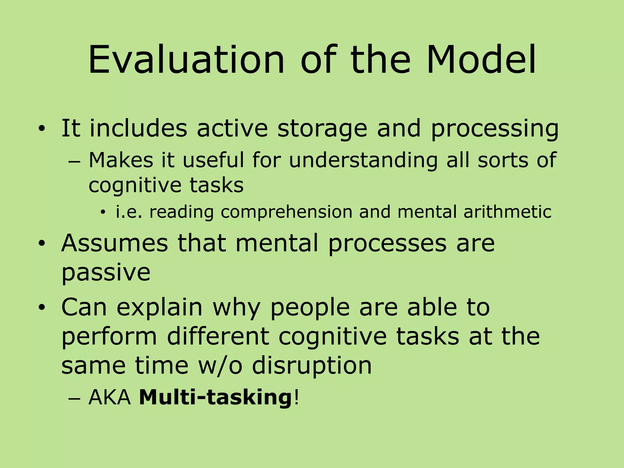 Evaluation of the Model
• It includes active storage and processing
– Makes it useful for understanding all sorts of
cognitive tasks
• i.e. reading comprehension and mental arithmetic
• Assumes that mental processes are
passive
• Can explain why people are able to
perform different cognitive tasks at the
same time w/o disruption
– AKA Multi-tasking!
 