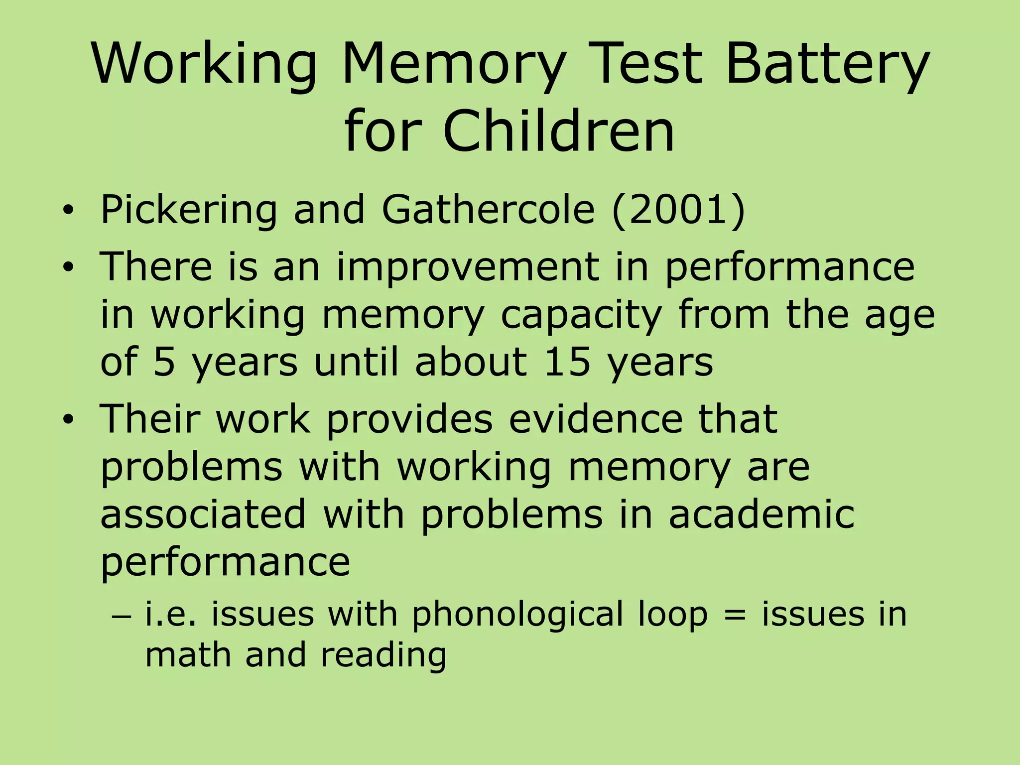 Working Memory Test Battery
for Children
• Pickering and Gathercole (2001)
• There is an improvement in performance
in working memory capacity from the age
of 5 years until about 15 years
• Their work provides evidence that
problems with working memory are
associated with problems in academic
performance
– i.e. issues with phonological loop = issues in
math and reading
 