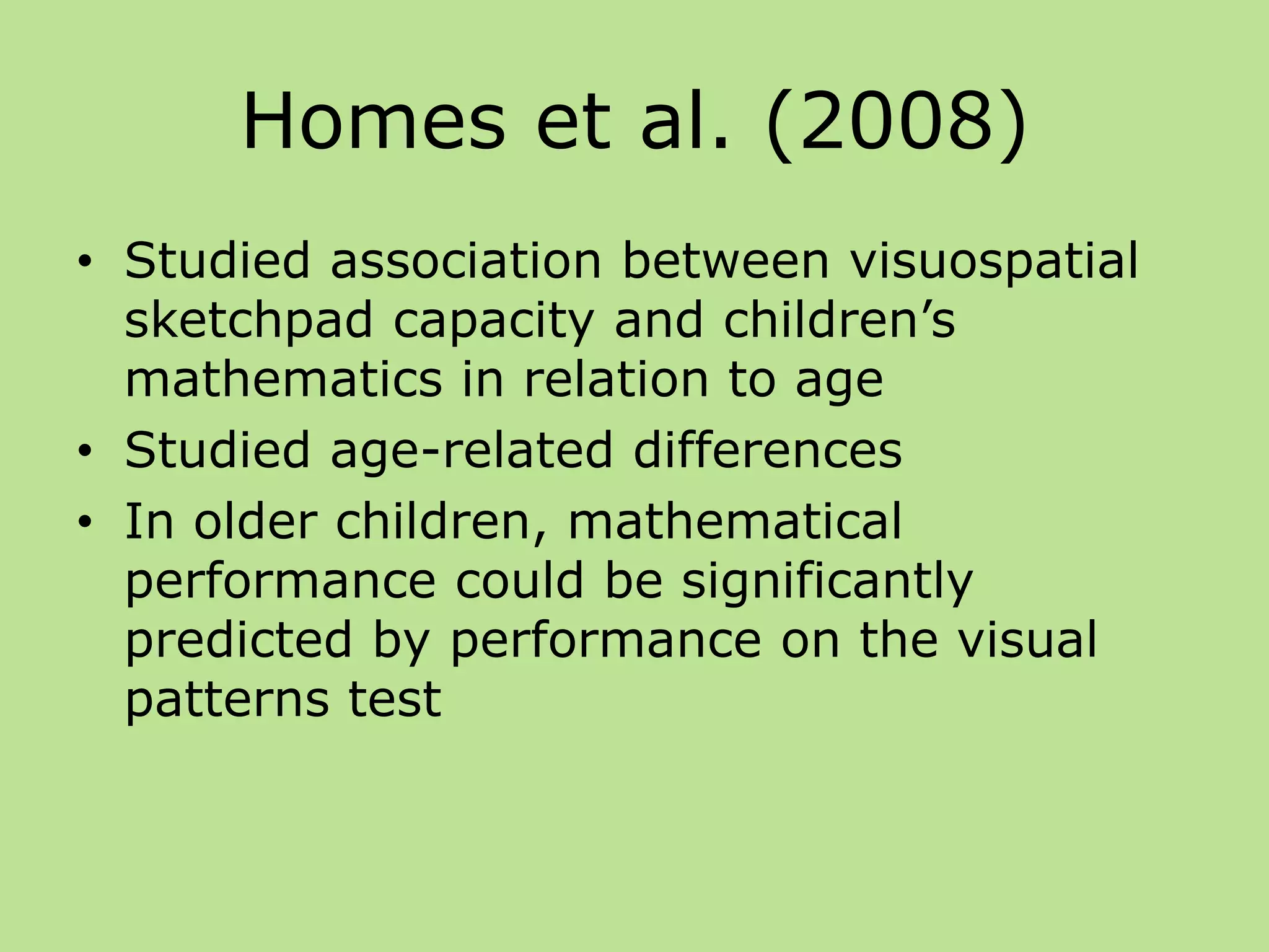 Homes et al. (2008)
• Studied association between visuospatial
sketchpad capacity and children’s
mathematics in relation to age
• Studied age-related differences
• In older children, mathematical
performance could be significantly
predicted by performance on the visual
patterns test
 
