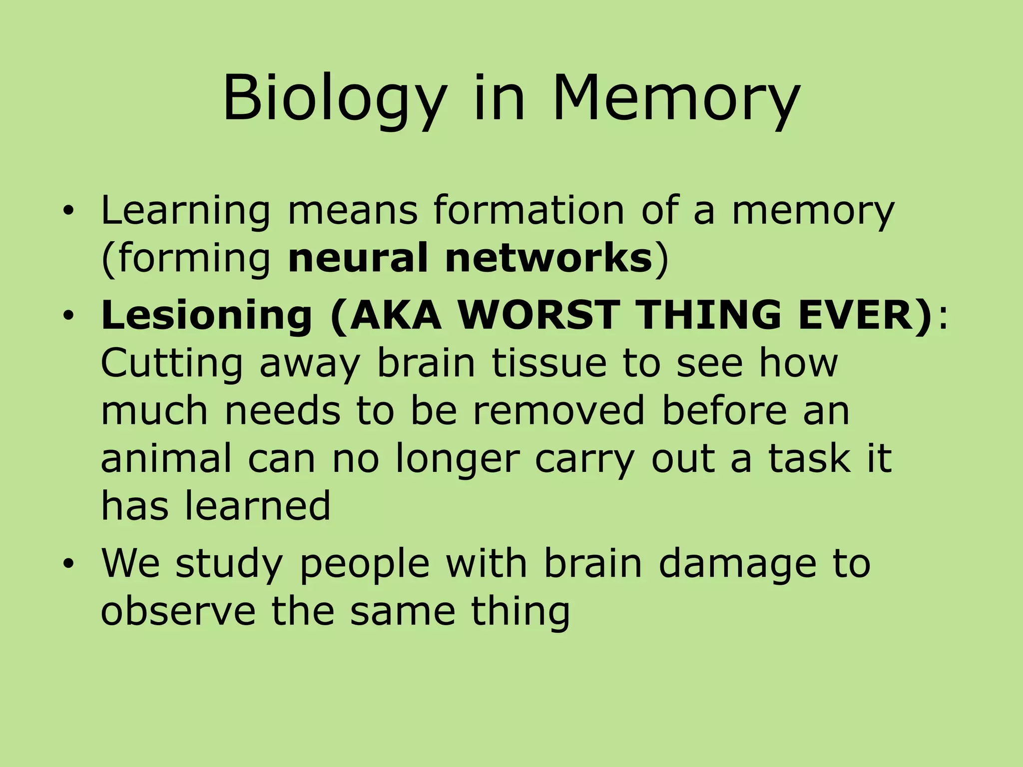 Biology in Memory
• Learning means formation of a memory
(forming neural networks)
• Lesioning (AKA WORST THING EVER):
Cutting away brain tissue to see how
much needs to be removed before an
animal can no longer carry out a task it
has learned
• We study people with brain damage to
observe the same thing
 