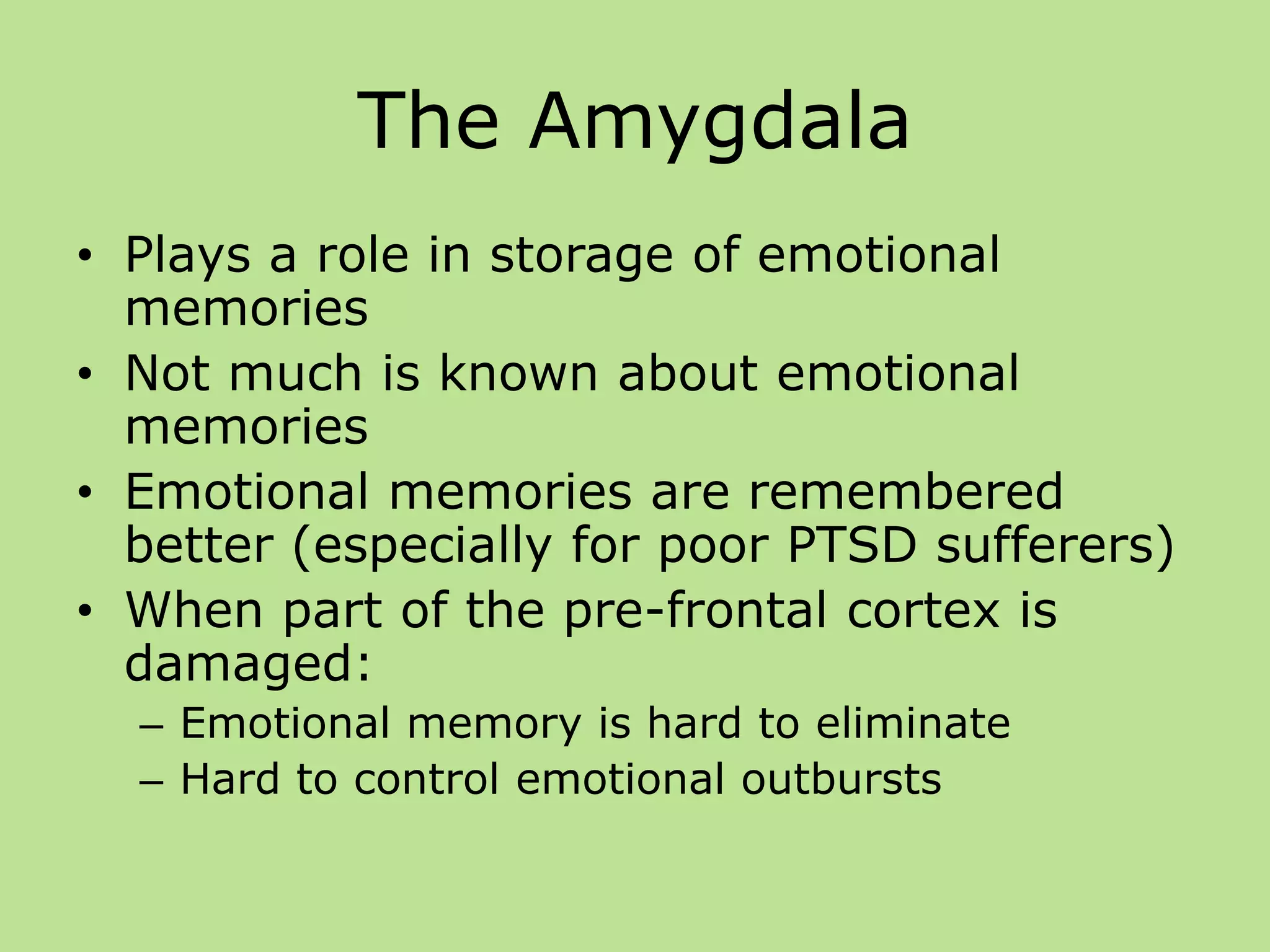 The Amygdala
• Plays a role in storage of emotional
memories
• Not much is known about emotional
memories
• Emotional memories are remembered
better (especially for poor PTSD sufferers)
• When part of the pre-frontal cortex is
damaged:
– Emotional memory is hard to eliminate
– Hard to control emotional outbursts
 