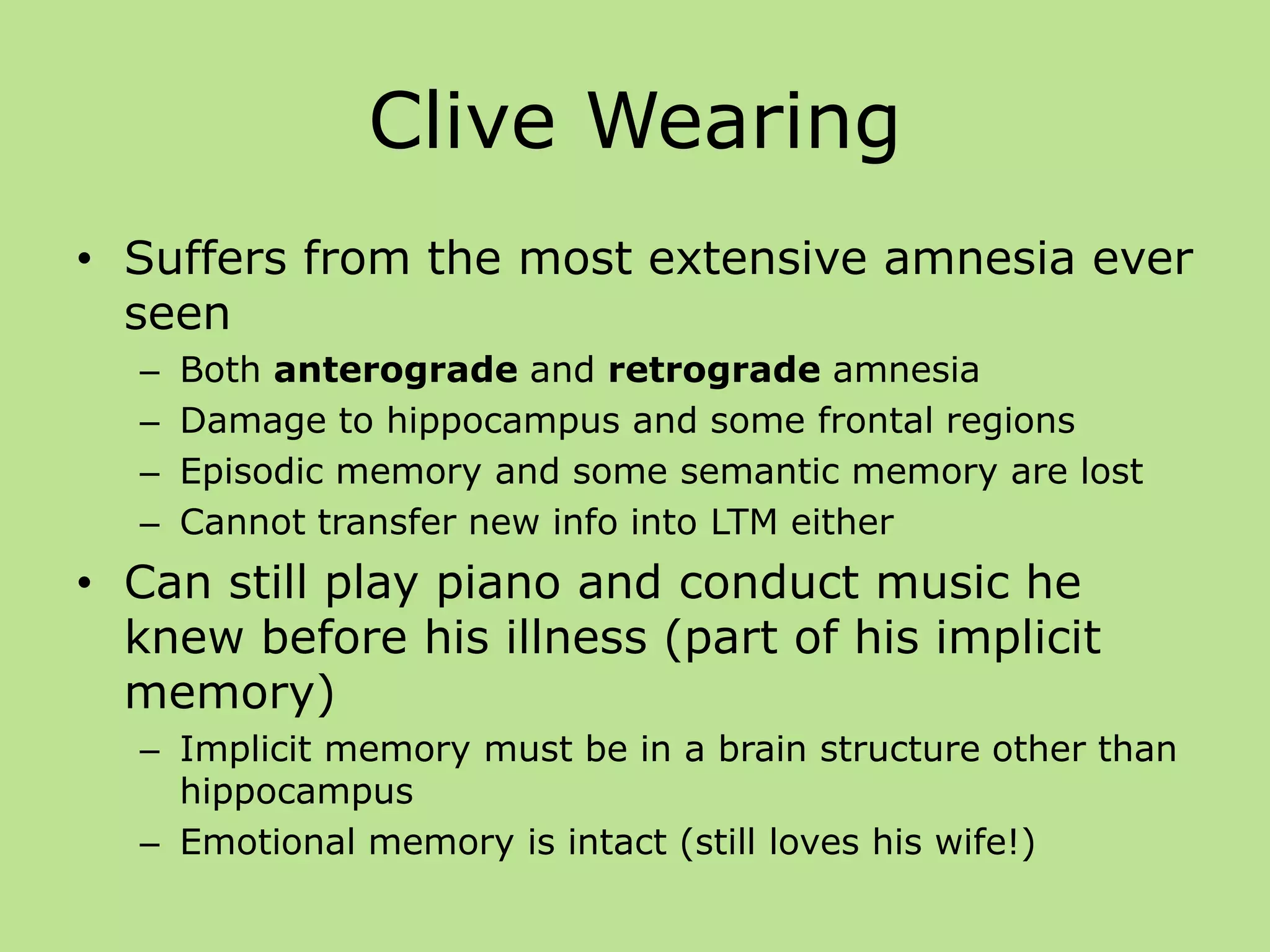 Clive Wearing
• Suffers from the most extensive amnesia ever
seen
– Both anterograde and retrograde amnesia
– Damage to hippocampus and some frontal regions
– Episodic memory and some semantic memory are lost
– Cannot transfer new info into LTM either
• Can still play piano and conduct music he
knew before his illness (part of his implicit
memory)
– Implicit memory must be in a brain structure other than
hippocampus
– Emotional memory is intact (still loves his wife!)
 