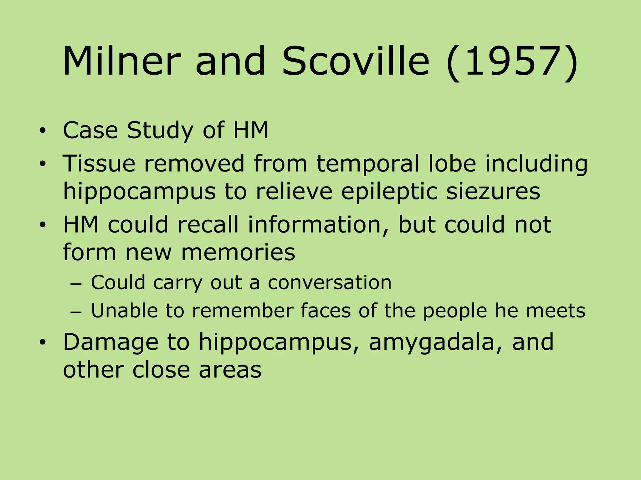 Milner and Scoville (1957)
• Case Study of HM
• Tissue removed from temporal lobe including
hippocampus to relieve epileptic siezures
• HM could recall information, but could not
form new memories
– Could carry out a conversation
– Unable to remember faces of the people he meets
• Damage to hippocampus, amygadala, and
other close areas
 