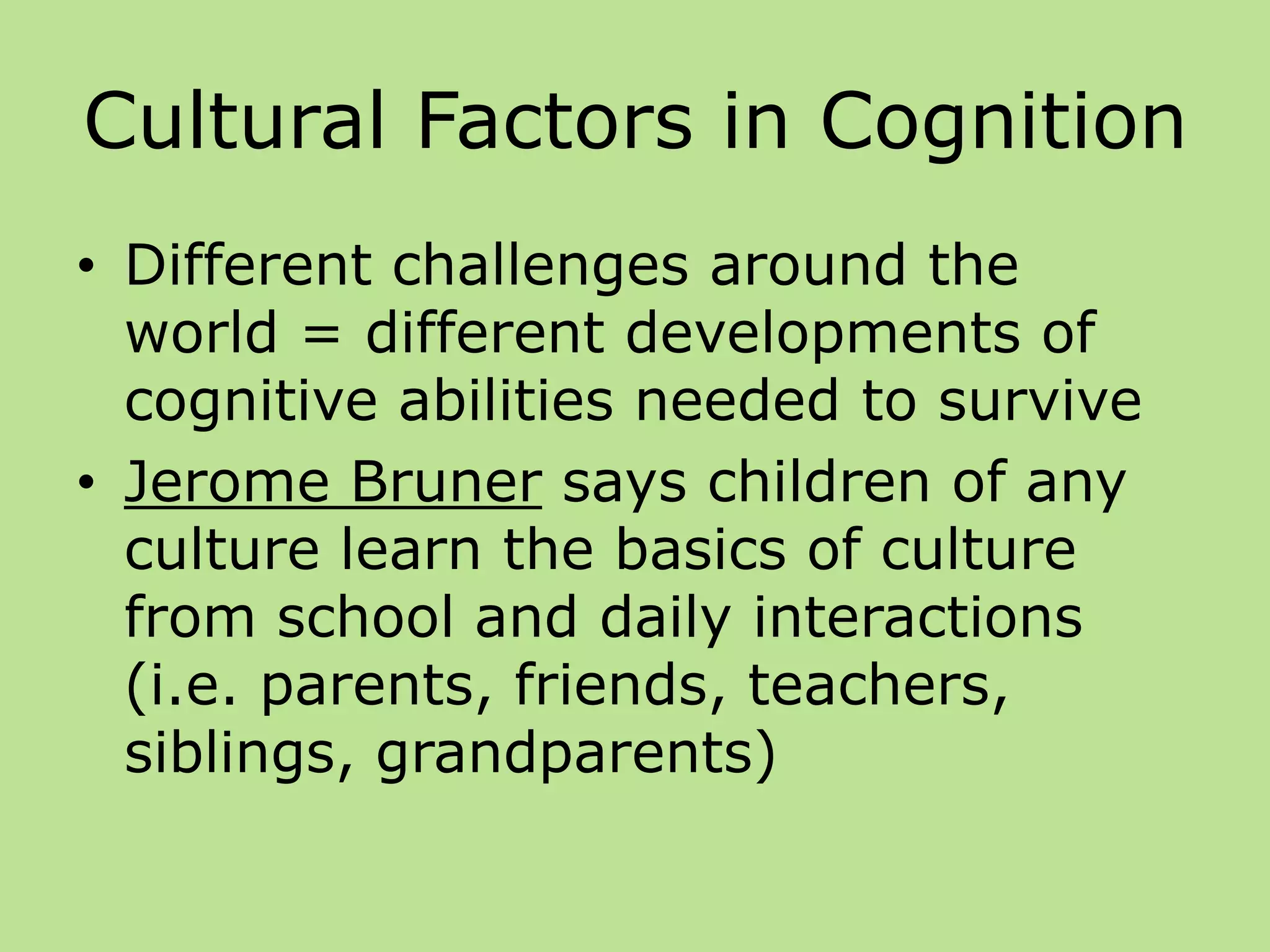 Cultural Factors in Cognition
• Different challenges around the
world = different developments of
cognitive abilities needed to survive
• Jerome Bruner says children of any
culture learn the basics of culture
from school and daily interactions
(i.e. parents, friends, teachers,
siblings, grandparents)
 