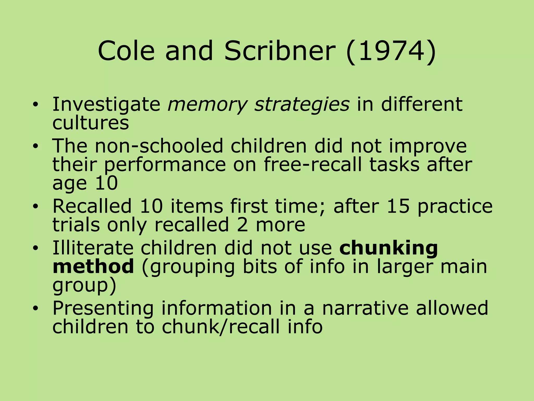 Cole and Scribner (1974)
• Investigate memory strategies in different
cultures
• The non-schooled children did not improve
their performance on free-recall tasks after
age 10
• Recalled 10 items first time; after 15 practice
trials only recalled 2 more
• Illiterate children did not use chunking
method (grouping bits of info in larger main
group)
• Presenting information in a narrative allowed
children to chunk/recall info
 