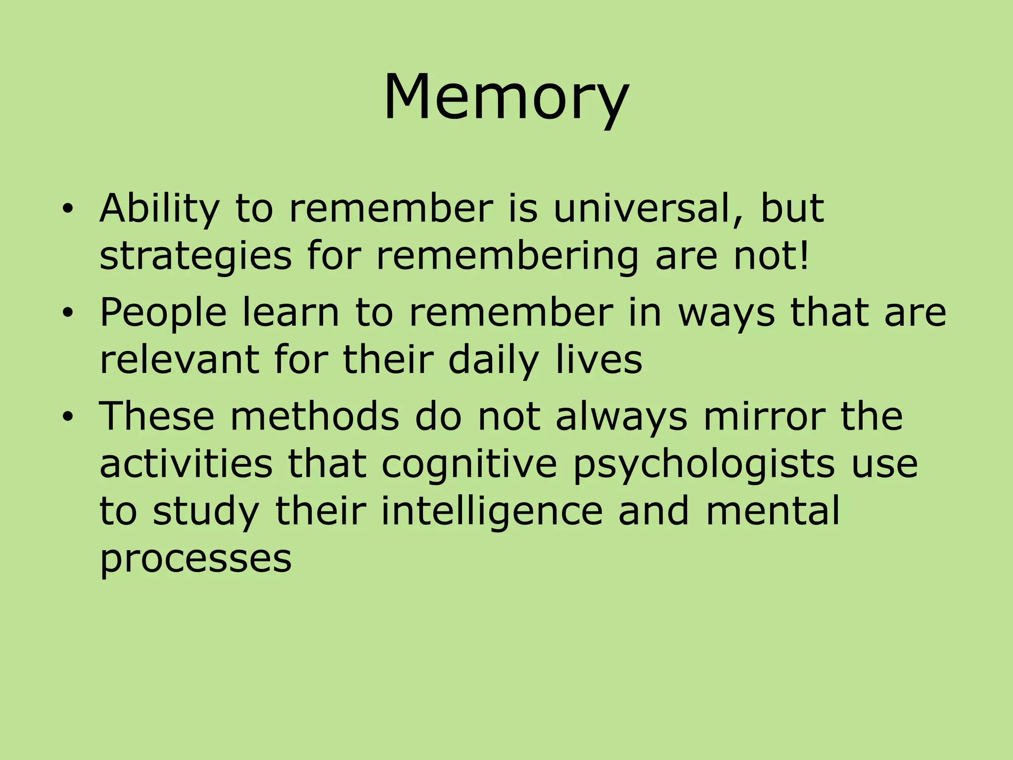 Memory
• Ability to remember is universal, but
strategies for remembering are not!
• People learn to remember in ways that are
relevant for their daily lives
• These methods do not always mirror the
activities that cognitive psychologists use
to study their intelligence and mental
processes
 