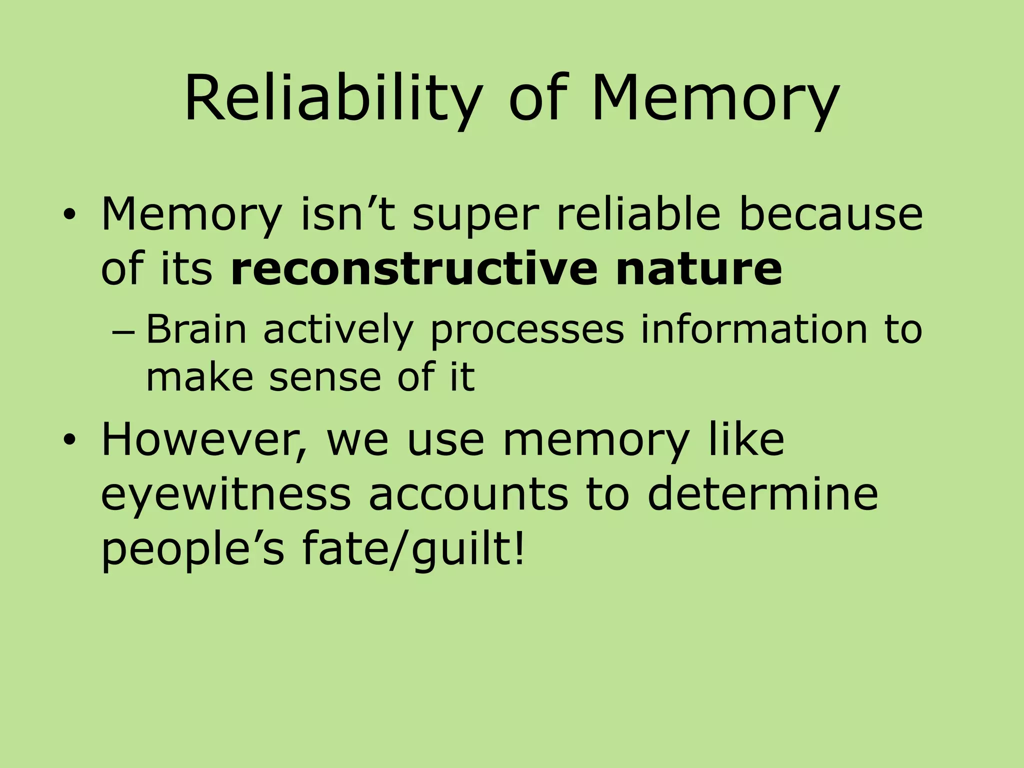 Reliability of Memory
• Memory isn’t super reliable because
of its reconstructive nature
– Brain actively processes information to
make sense of it
• However, we use memory like
eyewitness accounts to determine
people’s fate/guilt!
 