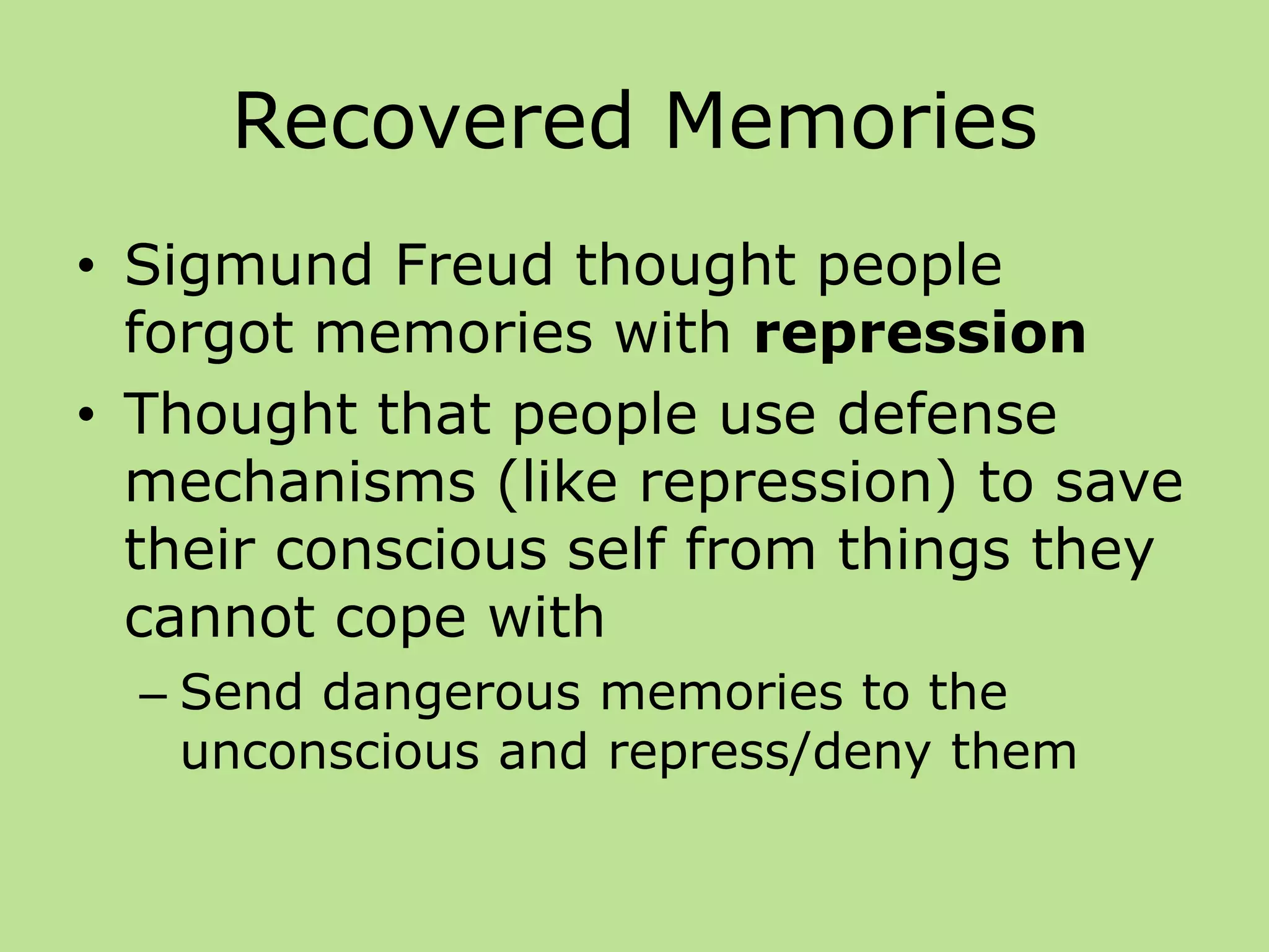Recovered Memories
• Sigmund Freud thought people
forgot memories with repression
• Thought that people use defense
mechanisms (like repression) to save
their conscious self from things they
cannot cope with
– Send dangerous memories to the
unconscious and repress/deny them
 