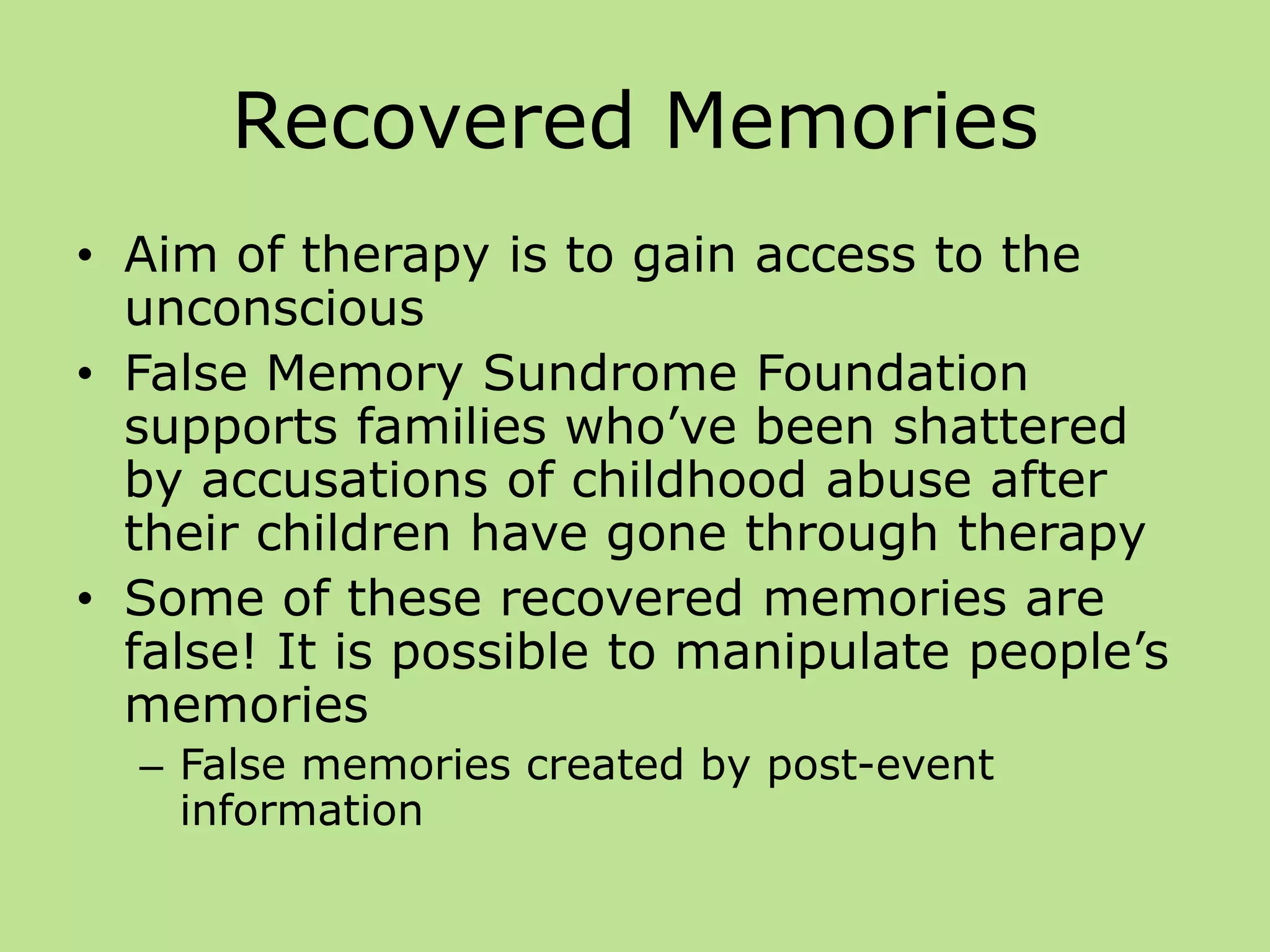 Recovered Memories
• Aim of therapy is to gain access to the
unconscious
• False Memory Sundrome Foundation
supports families who’ve been shattered
by accusations of childhood abuse after
their children have gone through therapy
• Some of these recovered memories are
false! It is possible to manipulate people’s
memories
– False memories created by post-event
information
 