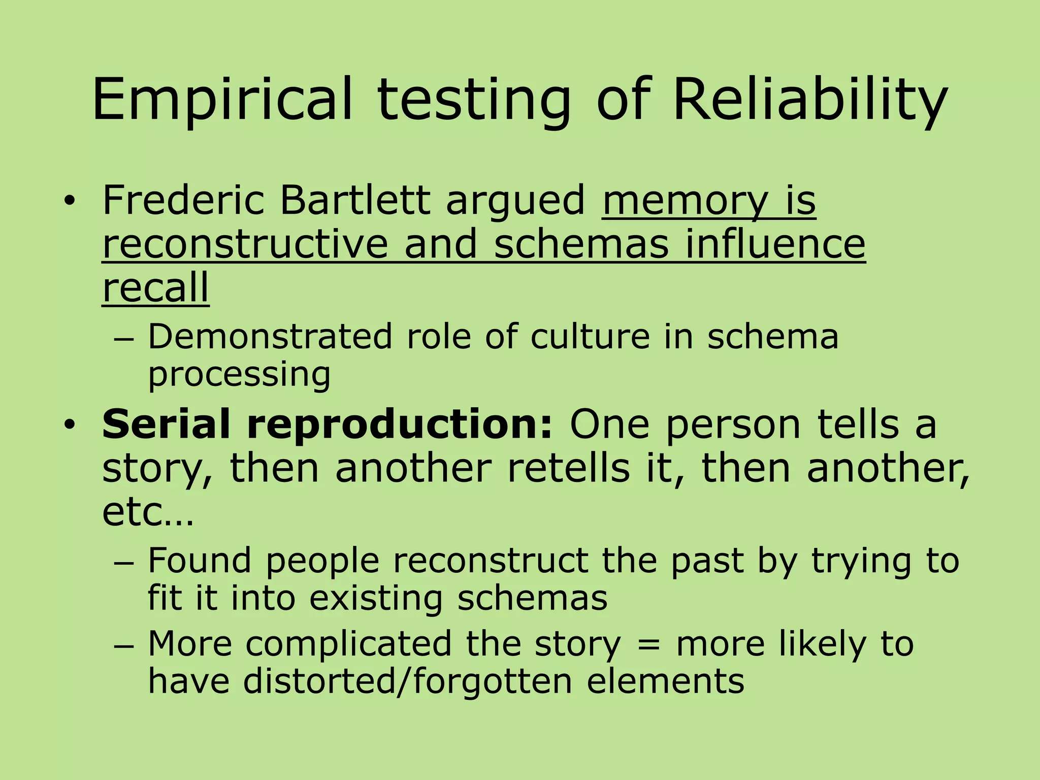 Empirical testing of Reliability
• Frederic Bartlett argued memory is
reconstructive and schemas influence
recall
– Demonstrated role of culture in schema
processing
• Serial reproduction: One person tells a
story, then another retells it, then another,
etc…
– Found people reconstruct the past by trying to
fit it into existing schemas
– More complicated the story = more likely to
have distorted/forgotten elements
 