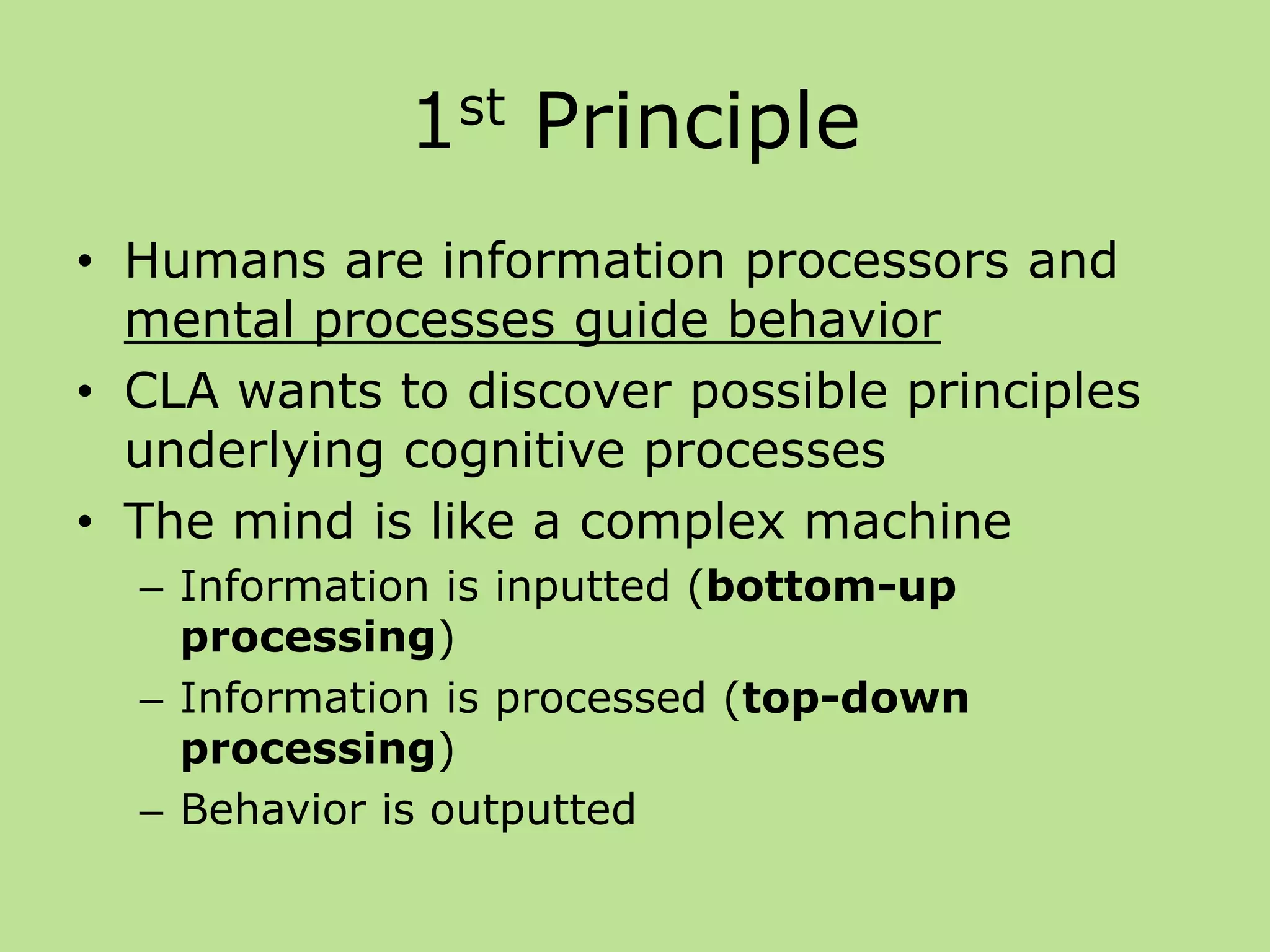 1st Principle
• Humans are information processors and
mental processes guide behavior
• CLA wants to discover possible principles
underlying cognitive processes
• The mind is like a complex machine
– Information is inputted (bottom-up
processing)
– Information is processed (top-down
processing)
– Behavior is outputted
 