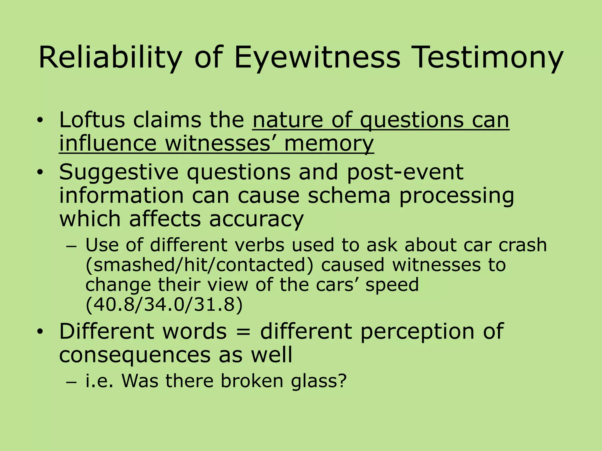 Reliability of Eyewitness Testimony
• Loftus claims the nature of questions can
influence witnesses’ memory
• Suggestive questions and post-event
information can cause schema processing
which affects accuracy
– Use of different verbs used to ask about car crash
(smashed/hit/contacted) caused witnesses to
change their view of the cars’ speed
(40.8/34.0/31.8)
• Different words = different perception of
consequences as well
– i.e. Was there broken glass?
 