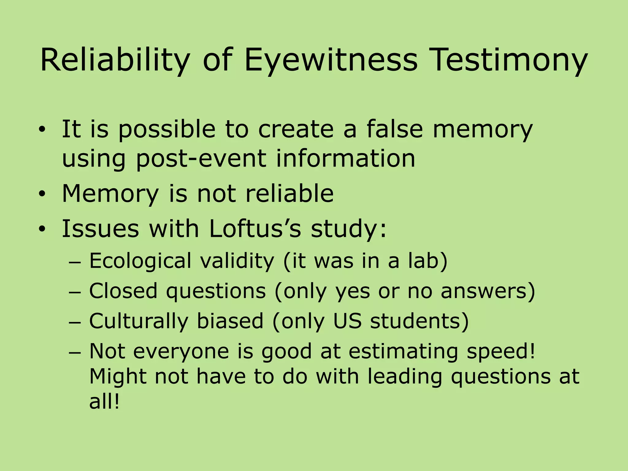 Reliability of Eyewitness Testimony
• It is possible to create a false memory
using post-event information
• Memory is not reliable
• Issues with Loftus’s study:
– Ecological validity (it was in a lab)
– Closed questions (only yes or no answers)
– Culturally biased (only US students)
– Not everyone is good at estimating speed!
Might not have to do with leading questions at
all!
 