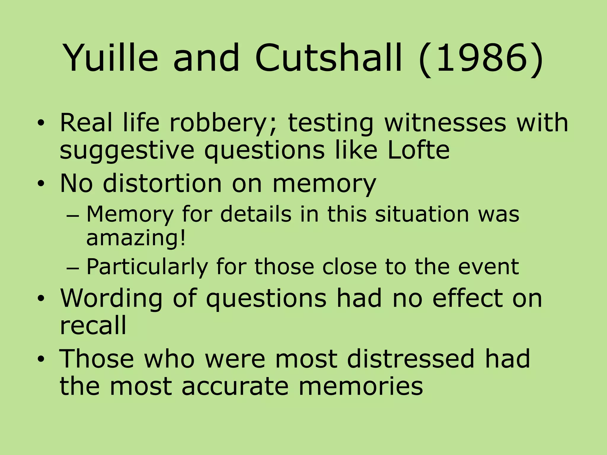 Yuille and Cutshall (1986)
• Real life robbery; testing witnesses with
suggestive questions like Lofte
• No distortion on memory
– Memory for details in this situation was
amazing!
– Particularly for those close to the event
• Wording of questions had no effect on
recall
• Those who were most distressed had
the most accurate memories
 