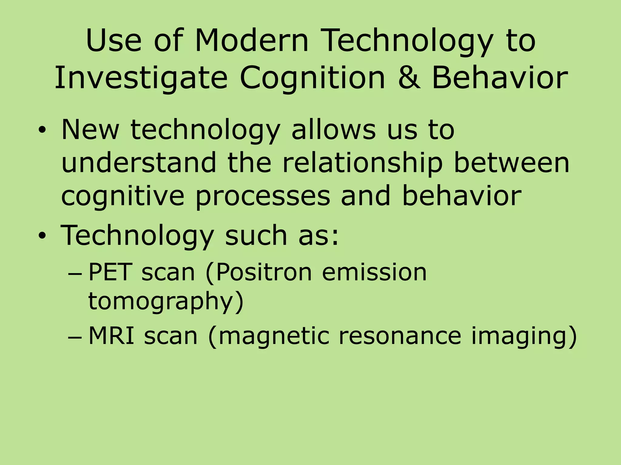 Use of Modern Technology to
Investigate Cognition & Behavior
• New technology allows us to
understand the relationship between
cognitive processes and behavior
• Technology such as:
– PET scan (Positron emission
tomography)
– MRI scan (magnetic resonance imaging)
 