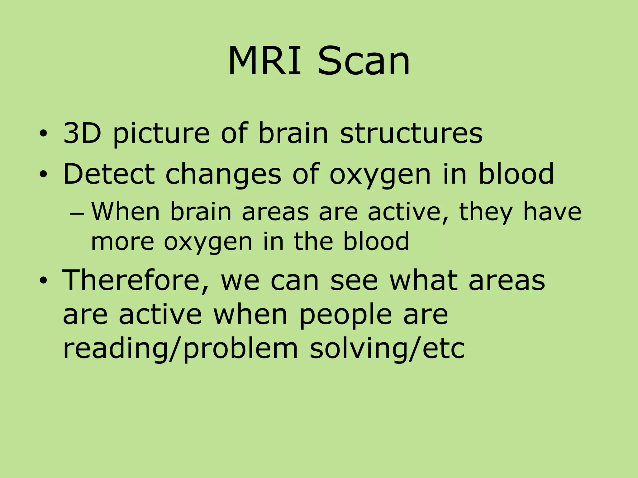 MRI Scan
• 3D picture of brain structures
• Detect changes of oxygen in blood
– When brain areas are active, they have
more oxygen in the blood
• Therefore, we can see what areas
are active when people are
reading/problem solving/etc
 