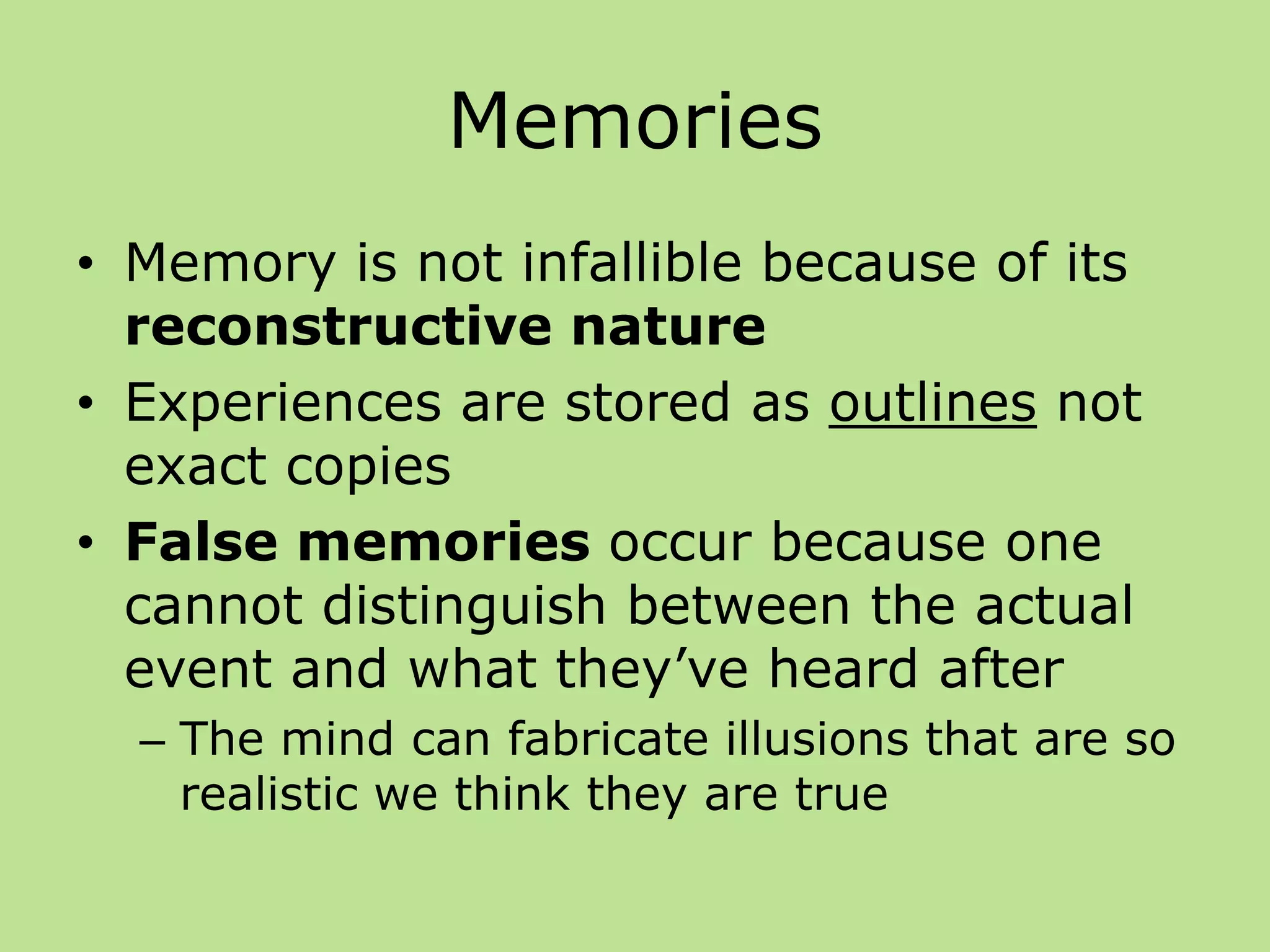 Memories
• Memory is not infallible because of its
reconstructive nature
• Experiences are stored as outlines not
exact copies
• False memories occur because one
cannot distinguish between the actual
event and what they’ve heard after
– The mind can fabricate illusions that are so
realistic we think they are true
 