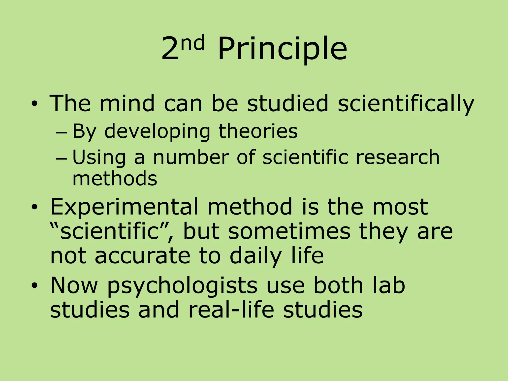 2nd Principle
• The mind can be studied scientifically
– By developing theories
– Using a number of scientific research
methods
• Experimental method is the most
“scientific”, but sometimes they are
not accurate to daily life
• Now psychologists use both lab
studies and real-life studies
 