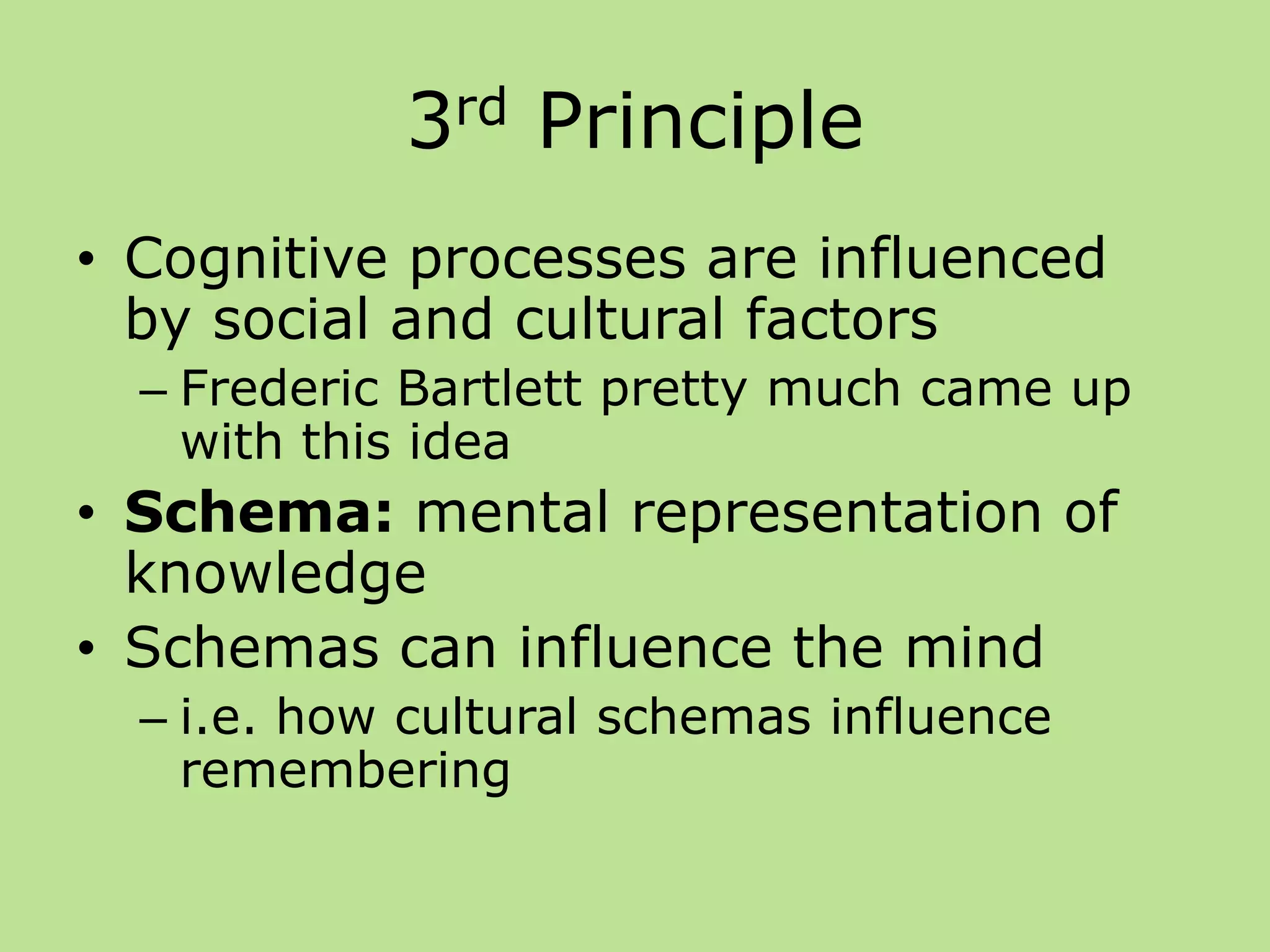 3rd Principle
• Cognitive processes are influenced
by social and cultural factors
– Frederic Bartlett pretty much came up
with this idea
• Schema: mental representation of
knowledge
• Schemas can influence the mind
– i.e. how cultural schemas influence
remembering
 