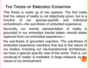 THE THESIS OF EMBODIED COGNITION
This thesis is made up of two aspects. The first holds
that the nature of reality is not objectively given, but is a
function of our species-specific and individual
embodiment—the sub-thesis of embodied experience.
Secondly, our mental representation of reality is
grounded in our embodied mental states: mental states
captured from our embodied experience—
the sub-thesis of grounded cognition. The sub-thesis of
embodied experience maintains that due to the nature of
our bodies, including our neuroanatomical architecture,
we have a species specific view of the world. That is, our
construal of ‘reality’ is mediated, in large measure, by the
nature of our embodiment.
 