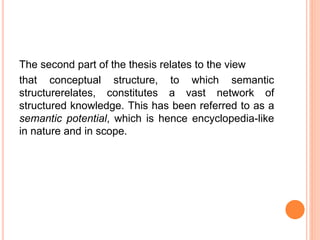 The second part of the thesis relates to the view
that conceptual structure, to which semantic
structurerelates, constitutes a vast network of
structured knowledge. This has been referred to as a
semantic potential, which is hence encyclopedia-like
in nature and in scope.
 