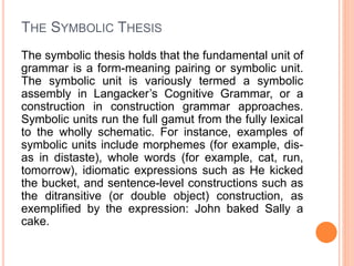 THE SYMBOLIC THESIS
The symbolic thesis holds that the fundamental unit of
grammar is a form-meaning pairing or symbolic unit.
The symbolic unit is variously termed a symbolic
assembly in Langacker’s Cognitive Grammar, or a
construction in construction grammar approaches.
Symbolic units run the full gamut from the fully lexical
to the wholly schematic. For instance, examples of
symbolic units include morphemes (for example, dis-
as in distaste), whole words (for example, cat, run,
tomorrow), idiomatic expressions such as He kicked
the bucket, and sentence-level constructions such as
the ditransitive (or double object) construction, as
exemplified by the expression: John baked Sally a
cake.
 