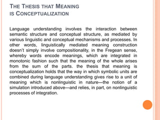 THE THESIS THAT MEANING
IS CONCEPTUALIZATION
Language understanding involves the interaction between
semantic structure and conceptual structure, as mediated by
various linguistic and conceptual mechanisms and processes. In
other words, linguistically mediated meaning construction
doesn’t simply involve compositionality, in the Fregean sense,
whereby words encode meanings, which are integrated in
monotonic fashion such that the meaning of the whole arises
from the sum of the parts. the thesis that meaning is
conceptualization holds that the way in which symbolic units are
combined during language understanding gives rise to a unit of
meaning which is nonlinguistic in nature—the notion of a
simulation introduced above—and relies, in part, on nonlinguistic
processes of integration.
 