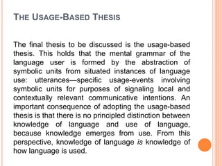 THE USAGE-BASED THESIS
The final thesis to be discussed is the usage-based
thesis. This holds that the mental grammar of the
language user is formed by the abstraction of
symbolic units from situated instances of language
use: utterances—specific usage-events involving
symbolic units for purposes of signaling local and
contextually relevant communicative intentions. An
important consequence of adopting the usage-based
thesis is that there is no principled distinction between
knowledge of language and use of language,
because knowledge emerges from use. From this
perspective, knowledge of language is knowledge of
how language is used.
 