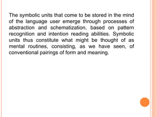 The symbolic units that come to be stored in the mind
of the language user emerge through processes of
abstraction and schematization, based on pattern
recognition and intention reading abilities. Symbolic
units thus constitute what might be thought of as
mental routines, consisting, as we have seen, of
conventional pairings of form and meaning.
 
