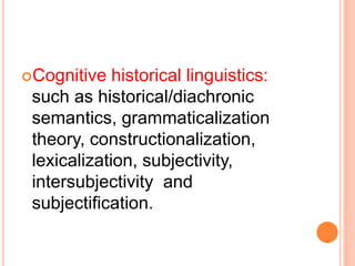 Cognitive historical linguistics:
such as historical/diachronic
semantics, grammaticalization
theory, constructionalization,
lexicalization, subjectivity,
intersubjectivity and
subjectification.
 