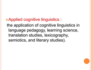 Applied cognitive linguistics :
the application of cognitive linguistics in
language pedagogy, learning science,
translation studies, lexicography,
semiotics, and literary studies).
 