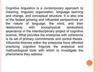 Cognitive linguistics is a contemporary approach to
meaning, linguistic organization, language learning
and change, and conceptual structure. It is also one
of the fastest growing and influential perspectives on
the nature of language, the mind, and their
relationship with sociophysical (embodied)
experience in the interdisciplinary project of cognitive
science. What provides the enterprise with coherence
is its set of primary commitments and central theses.
Influential theories within the enterprise have afforded
practicing cognitive linguists the analytical and
methodological tools with which to investigate the
phenomena they address.
 