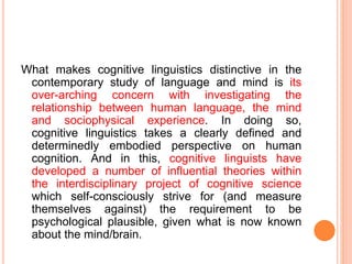 What makes cognitive linguistics distinctive in the
contemporary study of language and mind is its
over-arching concern with investigating the
relationship between human language, the mind
and sociophysical experience. In doing so,
cognitive linguistics takes a clearly defined and
determinedly embodied perspective on human
cognition. And in this, cognitive linguists have
developed a number of influential theories within
the interdisciplinary project of cognitive science
which self-consciously strive for (and measure
themselves against) the requirement to be
psychological plausible, given what is now known
about the mind/brain.
 