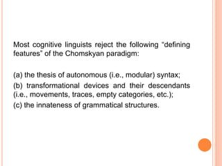 Most cognitive linguists reject the following “defining
features” of the Chomskyan paradigm:
(a) the thesis of autonomous (i.e., modular) syntax;
(b) transformational devices and their descendants
(i.e., movements, traces, empty categories, etc.);
(c) the innateness of grammatical structures.
 