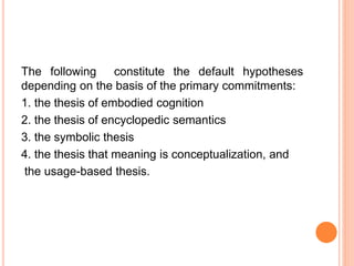 The following constitute the default hypotheses
depending on the basis of the primary commitments:
1. the thesis of embodied cognition
2. the thesis of encyclopedic semantics
3. the symbolic thesis
4. the thesis that meaning is conceptualization, and
the usage-based thesis.
 