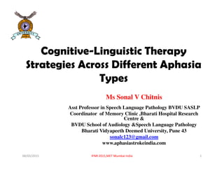 Cognitive-Linguistic Therapy
Strategies Across Different Aphasia
Types
Ms Sonal V Chitnis
Asst Professor in Speech Language Pathology BVDU SASLP
Coordinator of Memory Clinic ,Bharati Hospital Research
Centre &
BVDU School of Audiology &Speech Language Pathology
Bharati Vidyapeeth Deemed University, Pune 43
sonalc123@gmail.com
www.aphasiastrokeindia.com
08/03/2015 IFNR 2015,MET Mumbai India 1
 