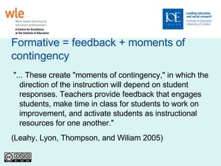 Formative = feedback + moments of contingency "... These create "moments of contingency," in which the direction of the instruction will depend on student responses. Teachers provide feedback that engages students, make time in class for students to work on improvement, and activate students as instructional resources for one another." (Leahy, Lyon, Thompson, and Wiliam 2005)‏ 