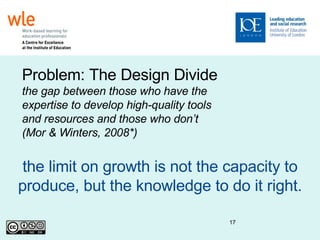 the limit on growth is not the capacity to produce, but the knowledge to do it right. Problem: The Design Divide  the gap between those who have the expertise to develop high-quality tools and resources and those who don’t (Mor & Winters, 2008*)‏ 