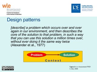 Design patterns Formative e-Assessment PED 5, Dec 2008 [describe] a problem which occurs over and over again in our environment, and then describes the core of the solution to that problem, in such a way that you can use this solution a million times over, without ever doing it the same way twice (Alexander et al., 1977) ‏ C o n t e x t Problem Solution 