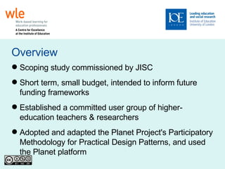Overview Scoping study commissioned by JISC Short term, small budget, intended to inform future funding frameworks Established a committed user group of higher-education teachers & researchers Adopted and adapted the Planet Project's Participatory Methodology for Practical Design Patterns, and used the Planet platform 