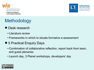Methodology Desk research Literature review Frameworks in which to situate formative e-assessment 5 Practical Enquiry Days Combination of collaborative reflection, report back from team, and guest plenaries Launch day, 3 Planet workshops, developers' day 