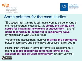 Some pointers for the case studies ‘ E-assessment… there is still much work to be done. One of the most important messages…is  simply the variety and scope for imagining new forms of assessment  – and of  using technology to support it in imaginative ways ’ (Whitelock and Watt 2008, p. 153)‏ ‘ Modernising assessment’ involves  blurring the boundaries  between formative and summative processes (Elliott 2008)  Rather than thinking in terms of ‘formative assessment’, it might be  more appropriate to think in terms of how assessment can be used ‘formatively’  (Wiliam July 08)‏ 