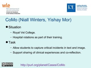 CoMo (Niall Winters, Yishay Mor)‏ Situation Royal Vet College. Hospital rotations as part of their training. Task Allow students to capture critical incidents in text and image. Support sharing of clinical experiences and co-reflection. http://purl.org/planet/Cases/CoMo   