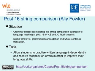 Post 16 string comparison (Aliy Fowler)‏ Situation Grammar school been piloting the ‘string comparison’ approach to language teaching at post-16 for AS and A2 level students.  Sixth Form level, grammatical consolidation and whole-sentence translation. Task Allow students to practise written language independently and receive feedback on errors in order to improve their language skills. http://purl.org/planet/Cases/Post16stringcomparison   